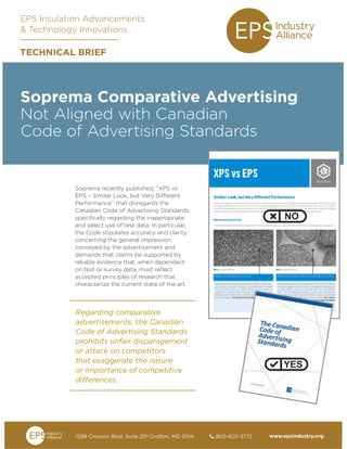 www.epsindustry.org800-607-37721298 Cronson Blvd. Suite 201 Crofton, MD 21114	
Soprema Comparative Advertising
Not Aligned with Canadian
Code of Advertising Standards
Soprema recently published, “XPS vs
EPS – Similar Look, but Very Different
Performance,” that disregards the
Canadian Code of Advertising Standards,
specifically regarding the inappropriate
and select use of test data. In particular,
the Code stipulates accuracy and clarity
concerning the general impression
conveyed by the advertisement and
demands that claims be supported by
reliable evidence that, when dependent
on test or survey data, must reflect
accepted principles of research that
characterize the current state of the art.
EPS Insulation Advancements
& Technology Innovations
TECHNICAL BRIEF
Regarding comparative
advertisements, the Canadian
Code of Advertising Standards
prohibits unfair disparagement
or attack on competitors
that exaggerate the nature
or importance of competitive
differences.
 