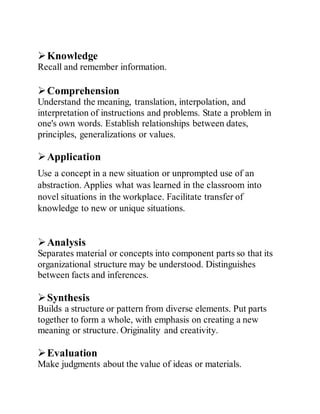 Knowledge
Recall and remember information.
Comprehension
Understand the meaning, translation, interpolation, and
interpretation of instructions and problems. State a problem in
one's own words. Establish relationships between dates,
principles, generalizations or values.
Application
Use a concept in a new situation or unprompted use of an
abstraction. Applies what was learned in the classroom into
novel situations in the workplace. Facilitate transfer of
knowledge to new or unique situations.
Analysis
Separates material or concepts into component parts so that its
organizational structure may be understood. Distinguishes
between facts and inferences.
Synthesis
Builds a structure or pattern from diverse elements. Put parts
together to form a whole, with emphasis on creating a new
meaning or structure. Originality and creativity.
Evaluation
Make judgments about the value of ideas or materials.
 