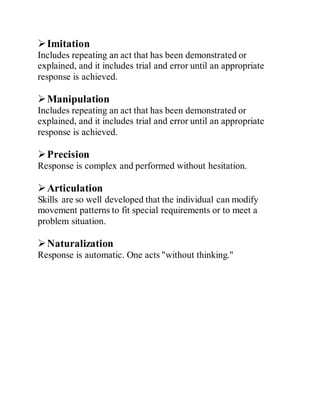 Imitation
Includes repeating an act that has been demonstrated or
explained, and it includes trial and error until an appropriate
response is achieved.
Manipulation
Includes repeating an act that has been demonstrated or
explained, and it includes trial and error until an appropriate
response is achieved.
Precision
Response is complex and performed without hesitation.
Articulation
Skills are so well developed that the individual can modify
movement patterns to fit special requirements or to meet a
problem situation.
Naturalization
Response is automatic. One acts "without thinking."
 