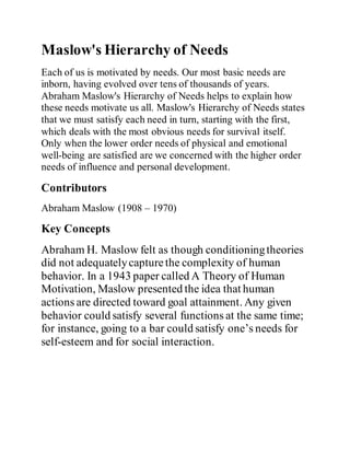 Maslow's Hierarchy of Needs
Each of us is motivated by needs. Our most basic needs are
inborn, having evolved over tens of thousands of years.
Abraham Maslow's Hierarchy of Needs helps to explain how
these needs motivate us all. Maslow's Hierarchy of Needs states
that we must satisfy each need in turn, starting with the first,
which deals with the most obvious needs for survival itself.
Only when the lower order needs of physical and emotional
well-being are satisfied are we concerned with the higher order
needs of influence and personal development.
Contributors
Abraham Maslow (1908 – 1970)
Key Concepts
Abraham H. Maslow felt as though conditioningtheories
did not adequatelycapturethe complexity of human
behavior. In a 1943 paper called A Theory of Human
Motivation, Maslow presented the idea that human
actions are directed toward goal attainment. Any given
behavior could satisfy several functions at the same time;
for instance, going to a bar could satisfy one’s needs for
self-esteem and for social interaction.
 