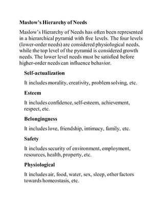 Maslow’s Hierarchy of Needs
Maslow’s Hierarchy of Needs has often been represented
in a hierarchical pyramid with five levels. The four levels
(lower-orderneeds) are considered physiological needs,
while the top level of the pyramid is considered growth
needs. The lower level needs must be satisfied before
higher-order needs can influence behavior.
Self-actualization
It includes morality, creativity, problemsolving, etc.
Esteem
It includes confidence, self-esteem, achievement,
respect, etc.
Belongingness
It includes love, friendship, intimacy, family, etc.
Safety
It includes security of environment, employment,
resources, health, property, etc.
Physiological
It includes air, food, water, sex, sleep, otherfactors
towards homeostasis, etc.
 