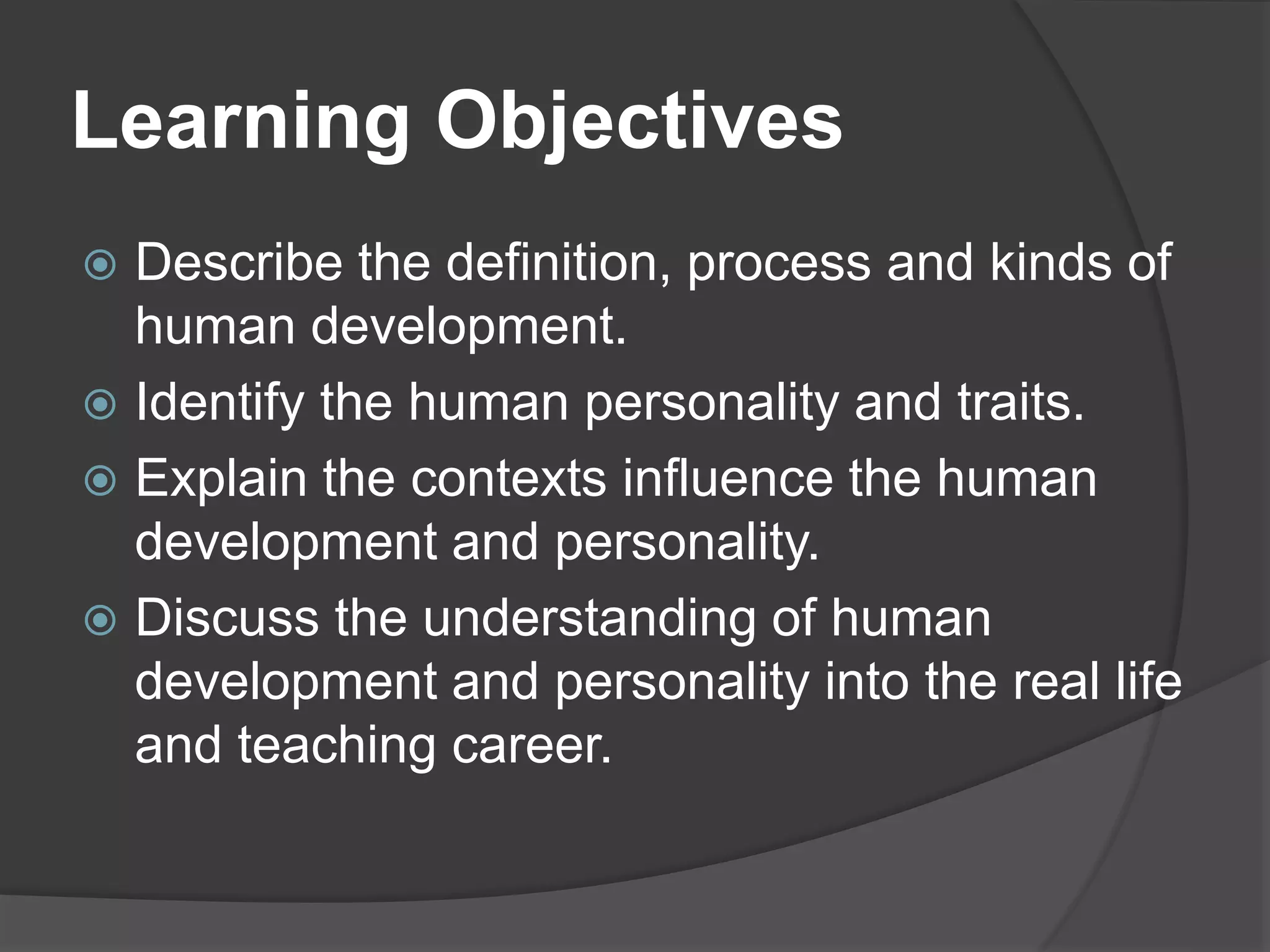Learning Objectives
 Describe the definition, process and kinds of
human development.
 Identify the human personality and traits.
 Explain the contexts influence the human
development and personality.
 Discuss the understanding of human
development and personality into the real life
and teaching career.
 
