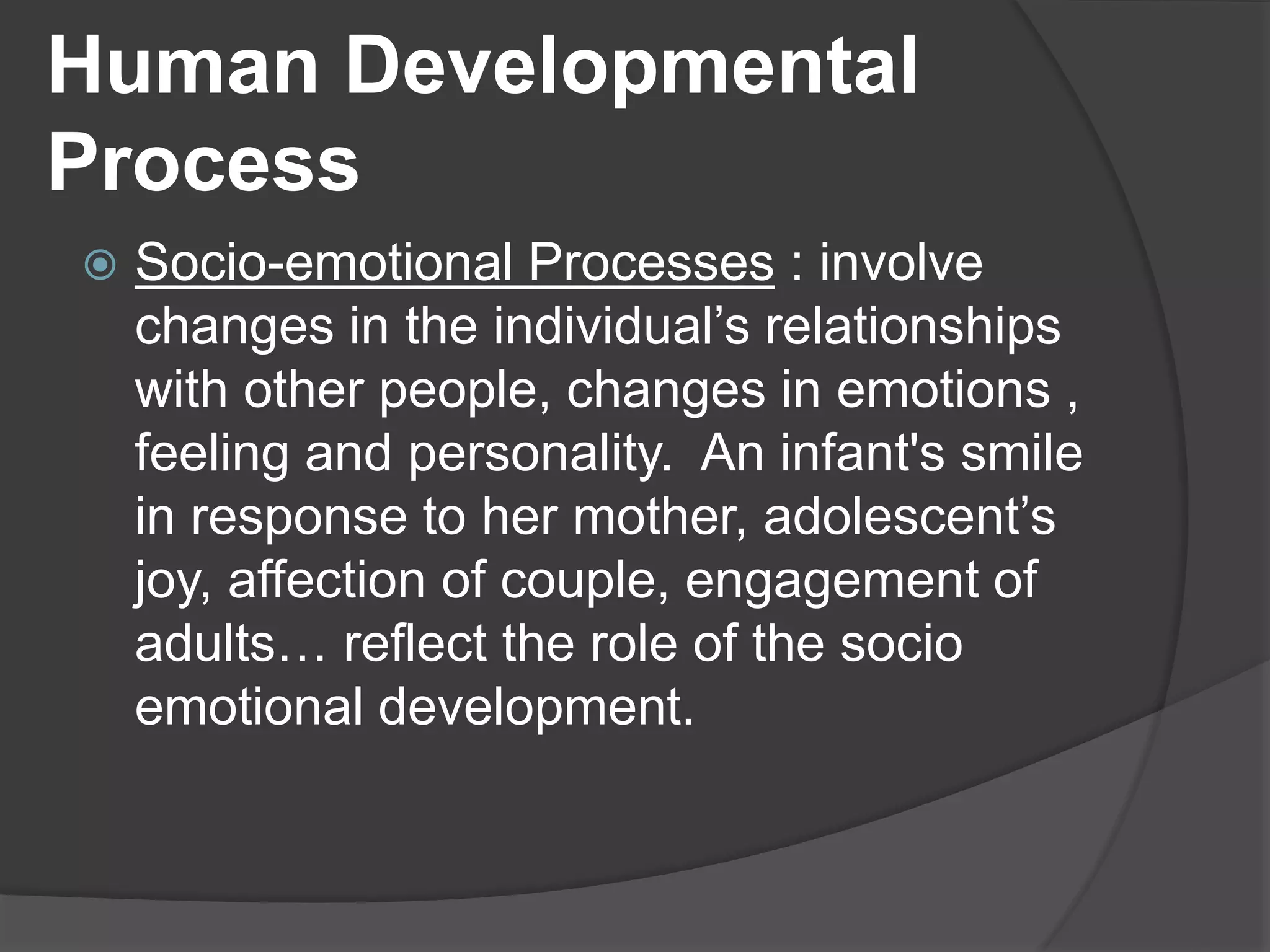 Human Developmental
Process
 Socio-emotional Processes : involve
changes in the individual’s relationships
with other people, changes in emotions ,
feeling and personality. An infant's smile
in response to her mother, adolescent’s
joy, affection of couple, engagement of
adults… reflect the role of the socio
emotional development.
 