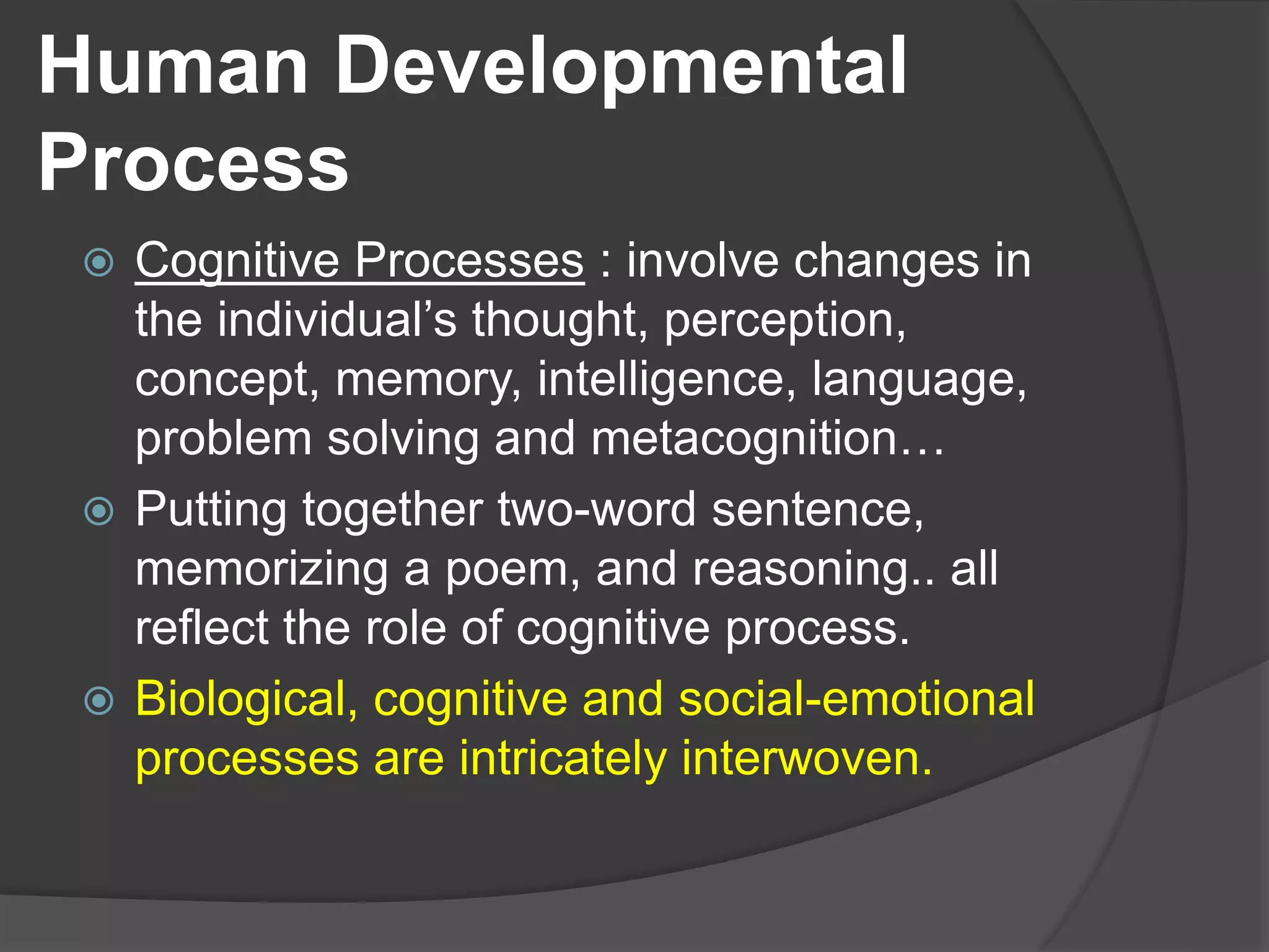 Human Developmental
Process
 Cognitive Processes : involve changes in
the individual’s thought, perception,
concept, memory, intelligence, language,
problem solving and metacognition…
 Putting together two-word sentence,
memorizing a poem, and reasoning.. all
reflect the role of cognitive process.
 Biological, cognitive and social-emotional
processes are intricately interwoven.
 