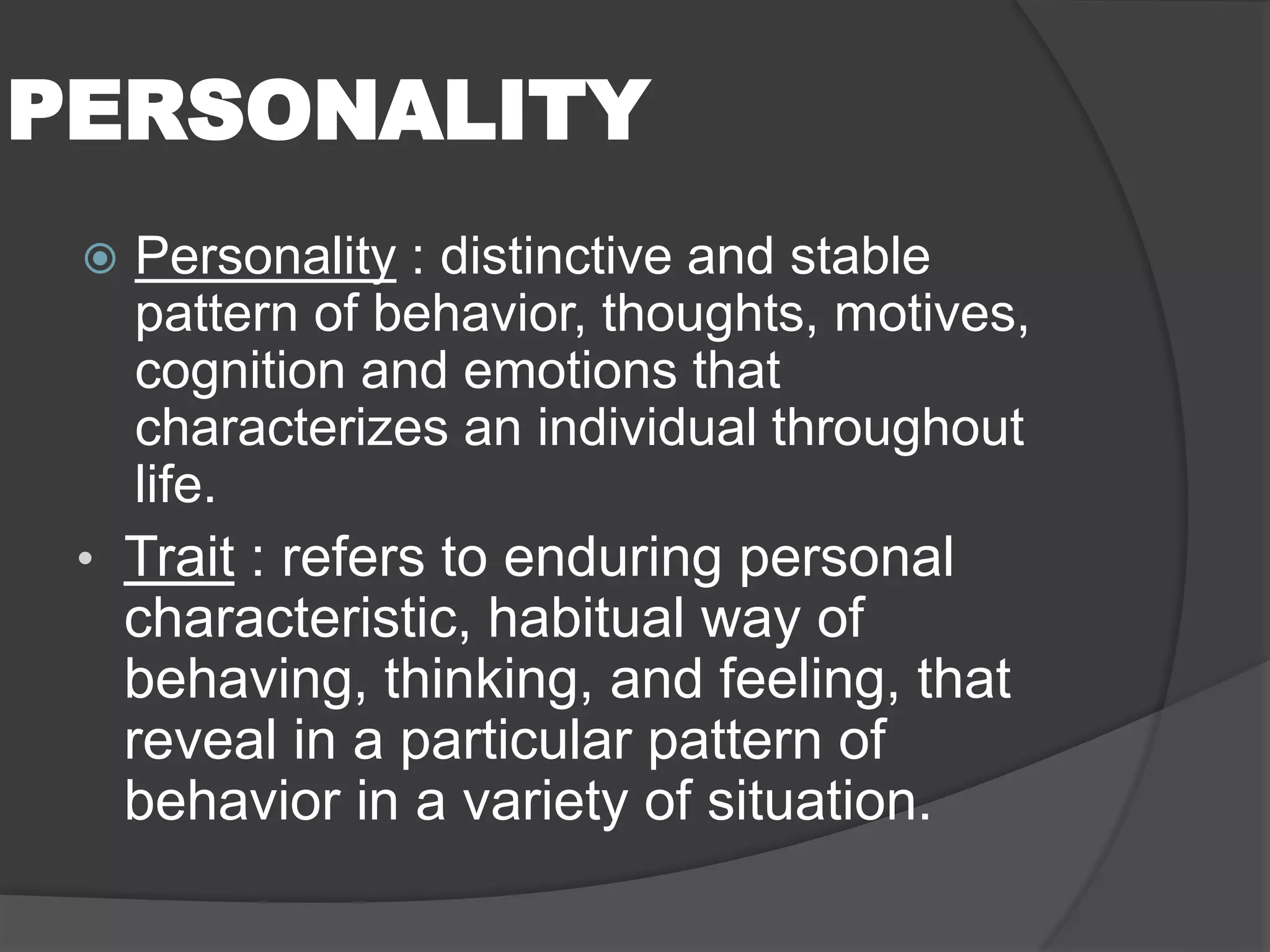PERSONALITY
 Personality : distinctive and stable
pattern of behavior, thoughts, motives,
cognition and emotions that
characterizes an individual throughout
life.
• Trait : refers to enduring personal
characteristic, habitual way of
behaving, thinking, and feeling, that
reveal in a particular pattern of
behavior in a variety of situation.
 