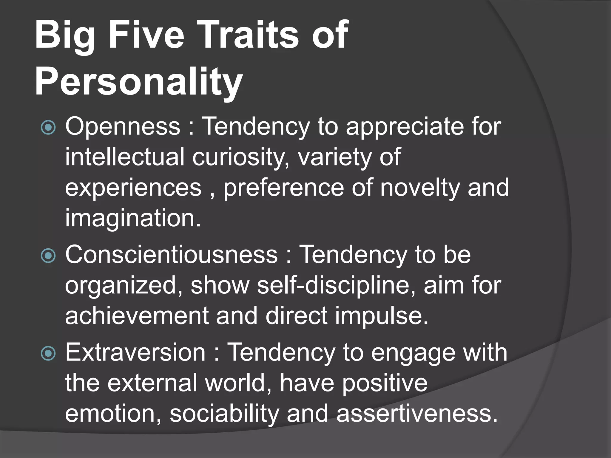 Big Five Traits of
Personality
 Openness : Tendency to appreciate for
intellectual curiosity, variety of
experiences , preference of novelty and
imagination.
 Conscientiousness : Tendency to be
organized, show self-discipline, aim for
achievement and direct impulse.
 Extraversion : Tendency to engage with
the external world, have positive
emotion, sociability and assertiveness.
 