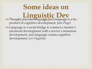  Thought precedes language, and language is a by-
product of cognitive development. Jean Piaget
 Language is a social bridge to connect a mentor’s
advanced development with a novice’s immature
development, and language creates cognitive
development. Lev Vygotsky
Some ideas on
Linguistic Dev
 