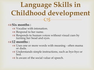 
Six months :
 Vocalise with intonation.
 Respond to her name.
 Responds to human voices without visual cues by
turning her head and eyes.
12 months :
 Uses one or more words with meaning - often mama
or dada.
 Understands simple instructions, such as bye-bye or
bed.
 Is aware of the social value of speech.
Language Skills in
Childhood development
 