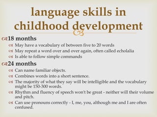 18 months
 May have a vocabulary of between five to 20 words
 May repeat a word over and over again, often called echolalia
 Is able to follow simple commands
24 months
 Can name familiar objects.
 Combines words into a short sentence.
 The majority of what they say will be intelligible and the vocabulary
might be 150-300 words.
 Rhythm and fluency of speech won't be great - neither will their volume
and pitch.
 Can use pronouns correctly - I, me, you, although me and I are often
confused.
language skills in
childhood development
 