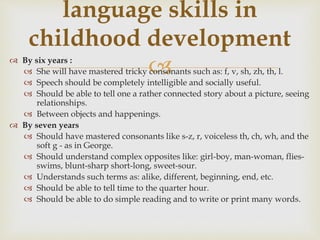  By six years :
 She will have mastered tricky consonants such as: f, v, sh, zh, th, l.
 Speech should be completely intelligible and socially useful.
 Should be able to tell one a rather connected story about a picture, seeing
relationships.
 Between objects and happenings.
 By seven years
 Should have mastered consonants like s-z, r, voiceless th, ch, wh, and the
soft g - as in George.
 Should understand complex opposites like: girl-boy, man-woman, flies-
swims, blunt-sharp short-long, sweet-sour.
 Understands such terms as: alike, different, beginning, end, etc.
 Should be able to tell time to the quarter hour.
 Should be able to do simple reading and to write or print many words.
language skills in
childhood development
 