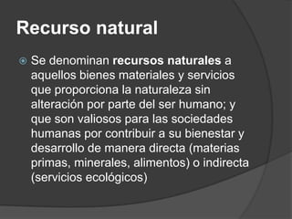 Recurso natural
   Se denominan recursos naturales a
    aquellos bienes materiales y servicios
    que proporciona la naturaleza sin
    alteración por parte del ser humano; y
    que son valiosos para las sociedades
    humanas por contribuir a su bienestar y
    desarrollo de manera directa (materias
    primas, minerales, alimentos) o indirecta
    (servicios ecológicos)
 