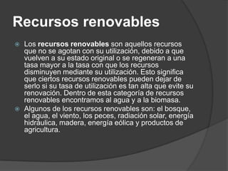 Recursos renovables
   Los recursos renovables son aquellos recursos
    que no se agotan con su utilización, debido a que
    vuelven a su estado original o se regeneran a una
    tasa mayor a la tasa con que los recursos
    disminuyen mediante su utilización. Esto significa
    que ciertos recursos renovables pueden dejar de
    serlo si su tasa de utilización es tan alta que evite su
    renovación. Dentro de esta categoría de recursos
    renovables encontramos al agua y a la biomasa.
   Algunos de los recursos renovables son: el bosque,
    el agua, el viento, los peces, radiación solar, energía
    hidráulica, madera, energía eólica y productos de
    agricultura.
 