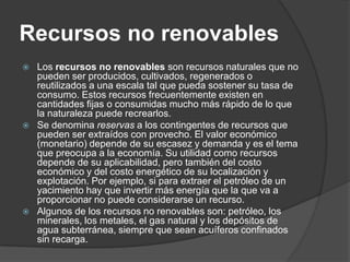 Recursos no renovables
   Los recursos no renovables son recursos naturales que no
    pueden ser producidos, cultivados, regenerados o
    reutilizados a una escala tal que pueda sostener su tasa de
    consumo. Estos recursos frecuentemente existen en
    cantidades fijas o consumidas mucho más rápido de lo que
    la naturaleza puede recrearlos.
   Se denomina reservas a los contingentes de recursos que
    pueden ser extraídos con provecho. El valor económico
    (monetario) depende de su escasez y demanda y es el tema
    que preocupa a la economía. Su utilidad como recursos
    depende de su aplicabilidad, pero también del costo
    económico y del costo energético de su localización y
    explotación. Por ejemplo, si para extraer el petróleo de un
    yacimiento hay que invertir más energía que la que va a
    proporcionar no puede considerarse un recurso.
   Algunos de los recursos no renovables son: petróleo, los
    minerales, los metales, el gas natural y los depósitos de
    agua subterránea, siempre que sean acuíferos confinados
    sin recarga.
 