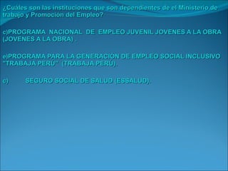 ¿Cuáles son las instituciones que son dependientes de el Ministerio de trabajo y Promoción del Empleo? PROGRAMA  NACIONAL  DE  EMPLEO JUVENIL JOVENES A LA OBRA (JOVENES A LA OBRA) . PROGRAMA PARA LA GENERACIÓN DE EMPLEO SOCIAL INCLUSIVO "TRABAJA PERÚ"  (TRABAJA PERÚ). c) SEGURO SOCIAL DE SALUD (ESSALUD). 
