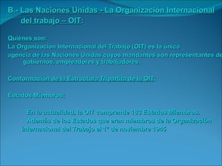 B.-  Las Naciones Unidas - La Organización Internacional del trabajo – OIT : Quiénes son : La Organización Internacional del Trabajo (OIT) es la única  agencia de las Naciones Unidas cuyos mandantes son representantes de gobiernos, empleadores y trabajadores. Conformación de la Estructura Tripartita de la OIT : Estados Miembros:   En la actualidad, la OIT comprende 183 Estados Miembros.    Además de los Estados que eran miembros de la Organización  Internacional del Trabajo el 1° de noviembre 1945 