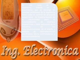 Es       una      rama      de     la
ingeniería,      basada     en     la
electrónica, que se encarga de
resolver problemas de la ingeniería
tales como el control de procesos
industriales , la transformación de
la      electricidad      para     el
funcionamiento        de     diversos
dispositivos y tiene aplicación en la
industria,            en          las
telecomunicaciones, en el diseño y
análisis     de      instrumentación
electrónica, micro controladores y
microprocesadores.
 