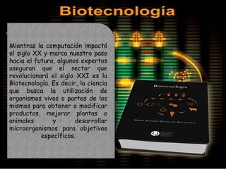 Mientras la computación impactó
el siglo XX y marca nuestro paso
hacia el futuro, algunos expertos
aseguran que el sector que
revolucionará el siglo XXI es la
Biotecnología. Es decir, la ciencia
que busca la utilización de
organismos vivos o partes de los
mismos para obtener o modificar
productos, mejorar plantas o
animales       y       desarrollar
microorganismos para objetivos
           específicos.
 