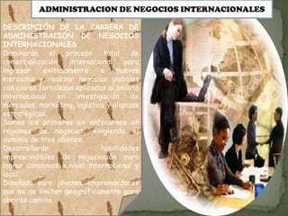 ADMINISTRACION DE NEGOCIOS INTERNACIONALES

DESCRIPCIÓN DE LA CARRERA DE
ADMINISTRACIÓN DE NEGOCIOS
INTERNACIONALES
Dominarán     el    proceso     total   de
comercialización     internacional    para
ingresar    exitosamente       a    nuevos
mercados y realizar negocios globales
con claras fortalezas aplicadas al ámbito
internacional    en    investigación    de
mercados, marketing, logística y alianzas
estratégicas.
Somos los primeros en enfocarnos en
regiones de negocios, exigiendo el
dominio de tres idiomas.
Desarrollarán                  habilidades
imprescindibles de negociación para
lograr convenios a nivel internacional y
local.
Diseñada para jóvenes emprendedores
que no se limitan geográficamente para
abrirse camino.
 