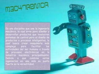 Es una disciplina que une la ingeniería
mecánica, la cual sirve para diseñar y
desarrollar productos que involucren
sistemas de control para el diseño de
productos o procesos inteligentes, lo
cual busca crear maquinaria más
compleja      para     facilitar    las
actividades del ser humano a través
de procesos electrónicos en la
industria mecánica principalmente.
Debido a que combina varias
ingenierías en una sola su punto
fuerte es la versatilidad.
 