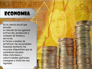 ECONOMIA
Es la ciencia social que
estudia:
la relación de los agentes:
extracción, producción y
consumo de bienes y
servicios.
la forma o medios de
satisfacer las necesidades
humanas mediante los
recursos disponibles que se
consideran escasos.
Cómo individuos y
colectividades gestionan,
consiguen e invierten sus
ingresos.
 