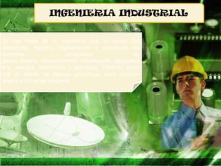 INGENIERIA INDUSTRIAL


Es una rama de la ingeniería que se ocupa del
desarrollo, mejora, implantación y evaluación de
sistemas                integrados                de
gente, dinero, conocimientos, información, equipamie
nto, energía, materiales y procesos. También trata
con el diseño de nuevos prototipos para ahorrar
dinero y hacerlos mejores.
 