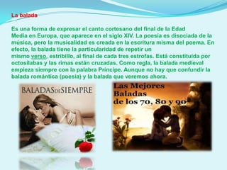 La balada
Es una forma de expresar el canto cortesano del final de la Edad
Media en Europa, que aparece en el siglo XIV. La poesía es disociada de la
música, pero la musicalidad es creada en la escritura misma del poema. En
efecto, la balada tiene la particularidad de repetir un
mismo verso, estribillo, al final de cada tres estrofas. Está constituida por
octosílabas y las rimas están cruzadas. Como regla, la balada medieval
empieza siempre con la palabra Príncipe. Aunque no hay que confundir la
balada romántica (poesía) y la balada que veremos ahora.

 
