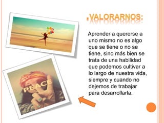 Aprender a quererse a
uno mismo no es algo
que se tiene o no se
tiene, sino más bien se
trata de una habilidad
que podemos cultivar a
lo largo de nuestra vida,
siempre y cuando no
dejemos de trabajar
para desarrollarla.
 