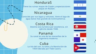Tiene las ruinas mayas de Copán y espectaculares
playas en Roatán.
HonduraS
Conocido por sus lagos y volcanes, tiene el lago de
agua dulce más grande de Centroamérica.
Nicaragua
Destino eco-turístico por excelencia, sin
ejército desde 1948.
Costa Rica
Su canal es una de las maravillas de la
ingeniería moderna.
Panamá
La isla del son, la salsa y la Revolución de
1959 liderada por Fidel Castro.
Cuba
 