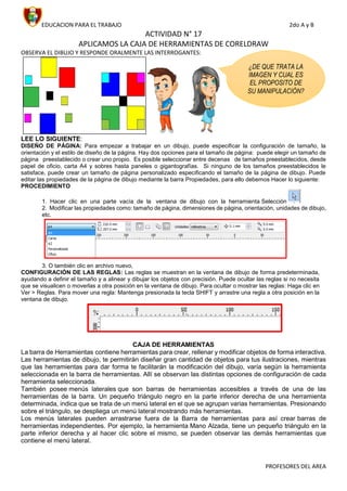 EDUCACION PARA EL TRABAJO 2do A y B
PROFESORES DEL AREA
ACTIVIDAD N° 17
APLICAMOS LA CAJA DE HERRAMIENTAS DE CORELDRAW
OBSERVA EL DIBUJO Y RESPONDE ORALMENTE LAS INTERROGANTES:
LEE LO SIGUIENTE:
DISEÑO DE PÁGINA: Para empezar a trabajar en un dibujo, puede especificar la configuración de tamaño, la
orientación y el estilo de diseño de la página. Hay dos opciones para el tamaño de página: puede elegir un tamaño de
página preestablecido o crear uno propio. Es posible seleccionar entre decenas de tamaños preestablecidos, desde
papel de oficio, carta A4 y sobres hasta paneles o gigantografías. Si ninguno de los tamaños preestablecidos le
satisface, puede crear un tamaño de página personalizado especificando el tamaño de la página de dibujo. Puede
editar las propiedades de la página de dibujo mediante la barra Propiedades, para ello debemos Hacer lo siguiente:
PROCEDIMIENTO
1. Hacer clic en una parte vacía de la ventana de dibujo con la herramienta Selección
2. Modificar las propiedades como: tamaño de página, dimensiones de página, orientación, unidades de dibujo,
etc.
3. O también clic en archivo nuevo,
CONFIGURACIÓN DE LAS REGLAS: Las reglas se muestran en la ventana de dibujo de forma predeterminada,
ayudando a definir el tamaño y a alinear y dibujar los objetos con precisión. Puede ocultar las reglas si no necesita
que se visualicen o moverlas a otra posición en la ventana de dibujo. Para ocultar o mostrar las reglas: Haga clic en
Ver > Reglas. Para mover una regla: Mantenga presionada la tecla SHIFT y arrastre una regla a otra posición en la
ventana de dibujo.
CAJA DE HERRAMIENTAS
La barra de Herramientas contiene herramientas para crear, rellenar y modificar objetos de forma interactiva.
Las herramientas de dibujo, te permitirán diseñar gran cantidad de objetos para tus ilustraciones, mientras
que las herramientas para dar forma te facilitarán la modificación del dibujo, varía según la herramienta
seleccionada en la barra de herramientas. Allí se observan las distintas opciones de configuración de cada
herramienta seleccionada.
También posee menús laterales que son barras de herramientas accesibles a través de una de las
herramientas de la barra. Un pequeño triángulo negro en la parte inferior derecha de una herramienta
determinada, indica que se trata de un menú lateral en el que se agrupan varias herramientas. Presionando
sobre el triángulo, se despliega un menú lateral mostrando más herramientas.
Los menús laterales pueden arrastrarse fuera de la Barra de herramientas para así crear barras de
herramientas independientes. Por ejemplo, la herramienta Mano Alzada, tiene un pequeño triángulo en la
parte inferior derecha y al hacer clic sobre el mismo, se pueden observar las demás herramientas que
contiene el menú lateral.
¿DE QUE TRATA LA
IMAGEN Y CUAL ES
EL PROPOSITO DE
SU MANIPULACIÓN?
 