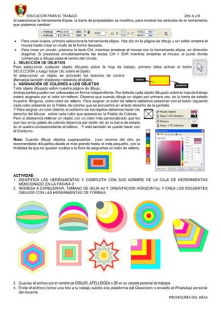 EDUCACION PARA EL TRABAJO 2do A y B
PROFESORES DEL AREA
Al seleccionar la herramienta Elipse, la barra de propiedades se modifica, para mostrar los atributos de la herramienta
que podemos cambiar.
 Para crear óvalos, primero selecciona la herramienta elipse. Haz clic en la página de dibujo y sin soltar arrastra el
mouse hasta crear un óvalo de la forma deseada.
 Para crear un círculo, presiona la tecla Ctrl, mientras arrastras el mouse con la herramienta elipse, en dirección
diagonal. Si presionas simultáneamente las teclas Ctrl + Shift mientras arrastras el mouse, el punto donde
comienzas a dibujar pasa el centro del círculo.
2. SELECCIÓN DE OBJETOS
Para seleccionar cualquier objeto dibujado sobre la hoja de trabajo, primero debe activar el botón
SELECCIÓN y luego hacer clic sobre el objeto.
Al seleccionar un objeto se activarán los botones de control
(llamados también tiradores) rodeando al objeto.
3. ASIGNACIÓN DE COLORES A LOS OBJETOS
Todo objeto dibujado sobre nuestra página de dibujo.
Ambas partes pueden ser coloreadas en forma independiente. Por defecto cada objeto dibujado sobre la hoja de trabajo
estará asignado por el color sin relleno. Observe que cuando dibuja un objeto por primera vez, en la barra de estado
muestra: Ninguno, como color de relleno. Para asignar un color de relleno debemos presionar con el botón izquierdo
cada color presente en la Paleta de colores que se encuentra en el lado derecho de la pantalla.
Y Para asignar un color distinto al contorno de los objetos debemos hacer clic
derecho del Mouse sobre cada color que aparece en la Paleta de Colores.
Pero si deseamos rellenar un objeto con un color más personalizado que los
que hay en la paleta de colores debemos dar doble clic en la barra de estado
en el cuadro correspondiente al relleno. Y esto también se puede hacer con
el Contorno.
Nota: Cuando dibuje objetos superpuestos (uno encima del otro es
recomendable dibujarlos desde el más grande hasta el más pequeño, con la
finalidad de que no queden ocultos a la hora de asignarles un color de relleno.
ACTIVIDAD:
1. IDENTIFICA LAS HERRAMIENTAS Y COMPLETA CON SUS NOMBRE DE LA CAJA DE HERRAMIENTAS
MENCIONADO EN LA PAGINA 2
2. INGRESA A CORELDRAW, TAMANO DE HOJA A4 Y ORIENTACION HORIZONTAL Y CREA LOS SIGUIENTES
DIBUJOS CON LAS HERRAMIENTAS DE FORMAS
3. Guardar el archivo con el nombre de DIBUJO_APELLIDO2A o 2B en su carpeta personal de trabajos
4. Enviar el archivo o tomar una foto a tu trabajo subirlo a la plataforma del Classroom o enviarlo al WhatsApp personal
del docente.
 