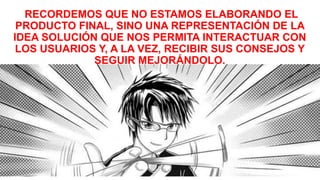 RECORDEMOS QUE NO ESTAMOS ELABORANDO EL
PRODUCTO FINAL, SINO UNA REPRESENTACIÓN DE LA
IDEA SOLUCIÓN QUE NOS PERMITA INTERACTUAR CON
LOS USUARIOS Y, A LA VEZ, RECIBIR SUS CONSEJOS Y
SEGUIR MEJORÁNDOLO.
 