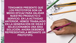 TENGAMOS PRESENTE QUE
LOS PROTOTIPOS SON UN
MEDIO EFICAZ PARA VALIDAR
NUESTRO PRODUCTO O
SERVICIO. EN LA ACTIVIDAD
ANTERIOR, HEMOS TRABAJADO
EN LA GENERACIÓN DE IDEAS Y
SELECCIONAMOS UNA IDEA
SOLUCIÓN; AHORA DEBEMOS
REPRESENTARLA MEDIANTE UN
PROTOTIPO.
 