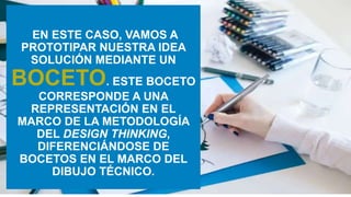 EN ESTE CASO, VAMOS A
PROTOTIPAR NUESTRA IDEA
SOLUCIÓN MEDIANTE UN
BOCETO. ESTE BOCETO
CORRESPONDE A UNA
REPRESENTACIÓN EN EL
MARCO DE LA METODOLOGÍA
DEL DESIGN THINKING,
DIFERENCIÁNDOSE DE
BOCETOS EN EL MARCO DEL
DIBUJO TÉCNICO.
 