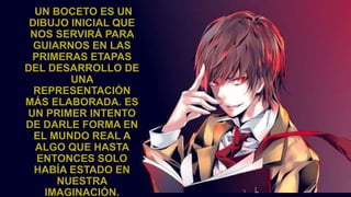 UN BOCETO ES UN
DIBUJO INICIAL QUE
NOS SERVIRÁ PARA
GUIARNOS EN LAS
PRIMERAS ETAPAS
DEL DESARROLLO DE
UNA
REPRESENTACIÓN
MÁS ELABORADA. ES
UN PRIMER INTENTO
DE DARLE FORMA EN
EL MUNDO REAL A
ALGO QUE HASTA
ENTONCES SOLO
HABÍA ESTADO EN
NUESTRA
IMAGINACIÓN.
 