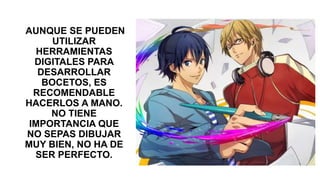 AUNQUE SE PUEDEN
UTILIZAR
HERRAMIENTAS
DIGITALES PARA
DESARROLLAR
BOCETOS, ES
RECOMENDABLE
HACERLOS A MANO.
NO TIENE
IMPORTANCIA QUE
NO SEPAS DIBUJAR
MUY BIEN, NO HA DE
SER PERFECTO.
 