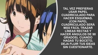 TAL VEZ PREFIERAS
USAR PAPEL
CUADRICULADO PARA
HACER ESQUEMAS.
(CON PAPEL
CUADRICULADO SERÁ
MÁS FÁCIL TRAZAR
LÍNEAS RECTAS Y
HACER ÁNGULOS DE 90
GRADOS). CUANDO
HAGAS TU BOCETO,
DEJA FLUIR TUS IDEAS
SIN CUESTIONARTE.
 