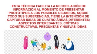 ESTA TÉCNICA FACILITA LA RECOPILACIÓN DE
INFORMACIÓN AL MOMENTO DE PRESENTAR
PROTOTIPOS A LOS POSIBLES USUARIOS, SOBRE
TODO SUS SUGERENCIAS. TIENE LA INTENCIÓN DE
CAPTURAR IDEAS DE CUATRO ÁREAS DIFERENTES:
ASPECTOS INTERESANTES, CRÍTICAS
CONSTRUCTIVAS, PREGUNTAS Y NUEVAS IDEAS.
 