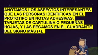 ANOTAMOS LOS ASPECTOS INTERESANTES
QUE LAS PERSONAS IDENTIFICAN EN EL
PROTOTIPO EN NOTAS ADHESIVAS,
TARJETAS DE CARTULINA O PEQUEÑAS
HOJAS, Y LAS PEGAMOS EN EL CUADRANTE
DEL SIGNO MÁS (+).
 