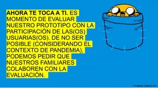 AHORA TE TOCA A TI. ES
MOMENTO DE EVALUAR
NUESTRO PROTOTIPO CON LA
PARTICIPACIÓN DE LAS(OS)
USUARIAS(OS). DE NO SER
POSIBLE (CONSIDERANDO EL
CONTEXTO DE PANDEMIA),
PODEMOS PEDIR QUE
NUESTROS FAMILIARES
COLABOREN CON LA
EVALUACIÓN.
 
