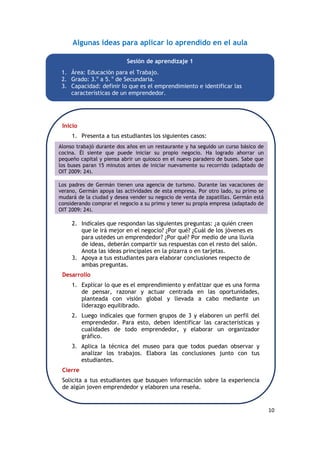 10
Algunas ideas para aplicar lo aprendido en el aula
Sesión de aprendizaje 1
1. Área: Educación para el Trabajo.
2. Grado: 3.o
a 5. o
de Secundaria.
3. Capacidad: definir lo que es el emprendimiento e identificar las
características de un emprendedor.
Inicio
1. Presenta a tus estudiantes los siguientes casos:
2. Indícales que respondan las siguientes preguntas: ¿a quién creen
que le irá mejor en el negocio? ¿Por qué? ¿Cuál de los jóvenes es
para ustedes un emprendedor? ¿Por qué? Por medio de una lluvia
de ideas, deberán compartir sus respuestas con el resto del salón.
Anota las ideas principales en la pizarra o en tarjetas.
3. Apoya a tus estudiantes para elaborar conclusiones respecto de
ambas preguntas.
Desarrollo
1. Explicar lo que es el emprendimiento y enfatizar que es una forma
de pensar, razonar y actuar centrada en las oportunidades,
planteada con visión global y llevada a cabo mediante un
liderazgo equilibrado.
2. Luego indícales que formen grupos de 3 y elaboren un perfil del
emprendedor. Para esto, deben identificar las características y
cualidades de todo emprendedor, y elaborar un organizador
gráfico.
3. Aplica la técnica del museo para que todos puedan observar y
analizar los trabajos. Elabora las conclusiones junto con tus
estudiantes.
Cierre
Solicita a tus estudiantes que busquen información sobre la experiencia
de algún joven emprendedor y elaboren una reseña.
Alonso trabajó durante dos años en un restaurante y ha seguido un curso básico de
cocina. Él siente que puede iniciar su propio negocio. Ha logrado ahorrar un
pequeño capital y piensa abrir un quiosco en el nuevo paradero de buses. Sabe que
los buses paran 15 minutos antes de iniciar nuevamente su recorrido (adaptado de
OIT 2009: 24).
Los padres de Germán tienen una agencia de turismo. Durante las vacaciones de
verano, Germán apoya las actividades de esta empresa. Por otro lado, su primo se
mudará de la ciudad y desea vender su negocio de venta de zapatillas. Germán está
considerando comprar el negocio a su primo y tener su propia empresa (adaptado de
OIT 2009: 24).
 