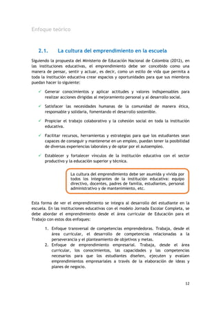 12
Enfoque teórico
2.1. La cultura del emprendimiento en la escuela
Siguiendo la propuesta del Ministerio de Educación Nacional de Colombia (2012), en
las instituciones educativas, el emprendimiento debe ser concebido como una
manera de pensar, sentir y actuar, es decir, como un estilo de vida que permita a
toda la institución educativa crear espacios y oportunidades para que sus miembros
puedan hacer lo siguiente:
 Generar conocimientos y aplicar actitudes y valores indispensables para
realizar acciones dirigidas al mejoramiento personal y al desarrollo social.
 Satisfacer las necesidades humanas de la comunidad de manera ética,
responsable y solidaria, fomentando el desarrollo sostenible.
 Propiciar el trabajo colaborativo y la cohesión social en toda la institución
educativa.
 Facilitar recursos, herramientas y estrategias para que los estudiantes sean
capaces de conseguir y mantenerse en un empleo, puedan tener la posibilidad
de diversas experiencias laborales y de optar por el autoempleo.
 Establecer y fortalecer vínculos de la institución educativa con el sector
productivo y la educación superior y técnica.
Esta forma de ver el emprendimiento se integra al desarrollo del estudiante en la
escuela. En las instituciones educativas con el modelo Jornada Escolar Completa, se
debe abordar el emprendimiento desde el área curricular de Educación para el
Trabajo con estos dos enfoques:
1. Enfoque transversal de competencias emprendedoras. Trabaja, desde el
área curricular, el desarrollo de competencias relacionadas a la
perseverancia y el planteamiento de objetivos y metas.
2. Enfoque de emprendimiento empresarial. Trabaja, desde el área
curricular, los conocimientos, las capacidades y las competencias
necesarios para que los estudiantes diseñen, ejecuten y evalúen
emprendimientos empresariales a través de la elaboración de ideas y
planes de negocio.
La cultura del emprendimiento debe ser asumida y vivida por
todos los integrantes de la institución educativa: equipo
directivo, docentes, padres de familia, estudiantes, personal
administrativo y de mantenimiento, etc.
 
