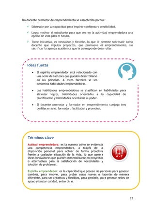 22
Un docente promotor de emprendimiento se caracteriza porque:
 Sobresale por su capacidad para inspirar confianza y credibilidad.
 Logra motivar al estudiante para que vea en la actividad emprendedora una
opción de vida para el futuro.
 Tiene iniciativa, es innovador y flexible, lo que le permite sobresalir como
docente que impulsa proyectos, que promueve el emprendimiento, sin
sacrificar la agenda académica que le corresponde desarrollar.
Ideas fuerza
 El espíritu emprendedor está relacionado con
una serie de factores que pueden desarrollarse
en las personas. A estos factores se les
denomina habilidades emprendedoras.
 Las habilidades emprendedoras se clasifican en habilidades para
alcanzar logros, habilidades orientadas a la capacidad de
planificación y habilidades orientadas al poder.
 El docente promotor y formador en emprendimiento conjuga tres
perfiles en uno: formador, facilitador y promotor.
Términos clave
Actitud emprendedora: es la manera cómo se evidencia
una competencia emprendedora, a través de la
disposición personal para actuar de forma proactiva
frente a cualquier situación de la vida, lo que genera
ideas innovadoras que pueden materializarse en proyectos
o alternativas para la satisfacción de necesidades y
solución de problemas.
Espíritu emprendedor: es la capacidad que poseen las personas para generar
cambios, para innovar, para probar cosas nuevas o hacerlas de manera
diferente, para ser creativas y flexibles, para persistir, para generar redes de
apoyo y buscar calidad, entre otras.
 