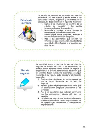 31
Un estudio de mercado es necesario para que los
estudiantes se den cuenta y estén alerta a los
constantes cambios, exigencias y necesidades de la
sociedad. Se debe considerar el siguiente desarrollo:
1. Explica a los estudiantes los objetivos de un
estudio de mercado y los puntos
fundamentales que debe contener.
2. Desarrolla y entrega a cada alumno la
encuesta que se hará dentro del aula.
3. Forma grupos donde comparen, analicen y
sinteticen la información recopilada.
4. Pide a tus estudiantes que generen un
informe con esta información, resaltando las
necesidades identificadas y la solución que
ellos darían.
La actividad sobre la elaboración de un plan de
negocios se diseña para dar a los estudiantes un
espacio donde aprender cómo planear un negocio y
experimentar el proceso de la toma de decisiones que
le permitirá hacer realidad la experiencia en algún
momento de su vida. Se debe considerar el siguiente
desarrollo:
1. Explica a tus estudiantes los puntos necesarios
que se deben desarrollar en un plan de
negocios.
2. Verifica que no haya duplicidad en las ideas que
se desarrollarán (negocios productivos y de
servicios).
3. Pide a tus estudiantes que elaboren un informe
con los componentes básicos del plan en
mención.
4. Los planes de negocio que se desarrollan como
proyectos productivos tienen mayor impacto en
los aprendizajes relacionados a competencias
emprendedoras.
Plan de
negocios
Estudio de
mercado
 