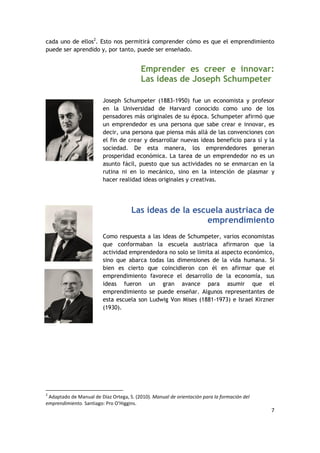 7
cada uno de ellos2
. Esto nos permitirá comprender cómo es que el emprendimiento
puede ser aprendido y, por tanto, puede ser enseñado.
Emprender es creer e innovar:
Las ideas de Joseph Schumpeter
Joseph Schumpeter (1883-1950) fue un economista y profesor
en la Universidad de Harvard conocido como uno de los
pensadores más originales de su época. Schumpeter afirmó que
un emprendedor es una persona que sabe crear e innovar, es
decir, una persona que piensa más allá de las convenciones con
el fin de crear y desarrollar nuevas ideas beneficio para sí y la
sociedad. De esta manera, los emprendedores generan
prosperidad económica. La tarea de un emprendedor no es un
asunto fácil, puesto que sus actividades no se enmarcan en la
rutina ni en lo mecánico, sino en la intención de plasmar y
hacer realidad ideas originales y creativas.
Las ideas de la escuela austriaca de
emprendimiento
Como respuesta a las ideas de Schumpeter, varios economistas
que conformaban la escuela austriaca afirmaron que la
actividad emprendedora no solo se limita al aspecto económico,
sino que abarca todas las dimensiones de la vida humana. Si
bien es cierto que coincidieron con él en afirmar que el
emprendimiento favorece el desarrollo de la economía, sus
ideas fueron un gran avance para asumir que el
emprendimiento se puede enseñar. Algunos representantes de
esta escuela son Ludwig Von Mises (1881-1973) e Israel Kirzner
(1930).
2
Adaptado de Manual de Díaz Ortega, S. (2010). Manual de orientación para la formación del
emprendimiento. Santiago: Pro O'Higgins.
 