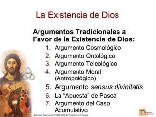 Derechos Reservados © 2002-2005, El Programa de Teología
La Existencia de Dios
Argumentos Tradicionales a
Favor de la Existencia de Dios:
1. Argumento Cosmológico
2. Argumento Ontológico
3. Argumento Teleológico
4. Argumento Moral
(Antropológico)
5. Argumento sensus divinitatis
6. La “Apuesta” de Pascal
7. Argumento del Caso
Acumulativo
 