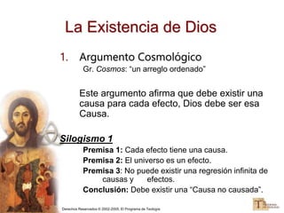 Derechos Reservados © 2002-2005, El Programa de Teología
La Existencia de Dios
1. Argumento Cosmológico
Gr. Cosmos: “un arreglo ordenado”
Este argumento afirma que debe existir una
causa para cada efecto, Dios debe ser esa
Causa.
Silogismo 1
Premisa 1: Cada efecto tiene una causa.
Premisa 2: El universo es un efecto.
Premisa 3: No puede existir una regresión infinita de
causas y efectos.
Conclusión: Debe existir una “Causa no causada”.
 