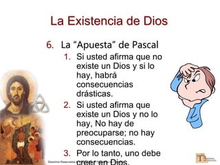 Derechos Reservados © 2002-2005, El Programa de Teología
La Existencia de Dios
6. La “Apuesta” de Pascal
1. Si usted afirma que no
existe un Dios y si lo
hay, habrá
consecuencias
drásticas.
2. Si usted afirma que
existe un Dios y no lo
hay, No hay de
preocuparse; no hay
consecuencias.
3. Por lo tanto, uno debe
 