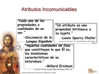 Derechos Reservados © 2002-2005, El Programa de Teología
Atributos Incomunicables
“Cada una de las
propiedades o
cualidades de un
ser.”
-Diccionario de la
Lengua Española
“Aquellas cualidades de Dios
que constituyen lo que Él es,
las mismísimas
características de su
naturaleza.”
-Millard Erickson
Christian Theology (Grand Rapids, MI: Baker, 2001), 291
“Un atributo es una
propiedad intrínseca a
su sujeto.”
-Lewis Sperry Chafer
Systematic Theology, Vol 1 (Grand Rapids, MI: Kregel,
1976)
 