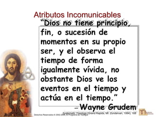 Derechos Reservados © 2002-2005, El Programa de Teología
Atributos Incomunicables
“Dios no tiene principio,
fin, o sucesión de
momentos en su propio
ser, y el observa el
tiempo de forma
igualmente vívida, no
obstante Dios ve los
eventos en el tiempo y
actúa en el tiempo.”
— Wayne Grudem
Systematic Theology (Grand Rapids, MI: Zondervan, 1994), 168
 