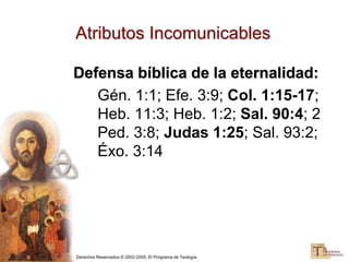 Derechos Reservados © 2002-2005, El Programa de Teología
Atributos Incomunicables
Defensa bíblica de la eternalidad:
Gén. 1:1; Efe. 3:9; Col. 1:15-17;
Heb. 11:3; Heb. 1:2; Sal. 90:4; 2
Ped. 3:8; Judas 1:25; Sal. 93:2;
Éxo. 3:14
 